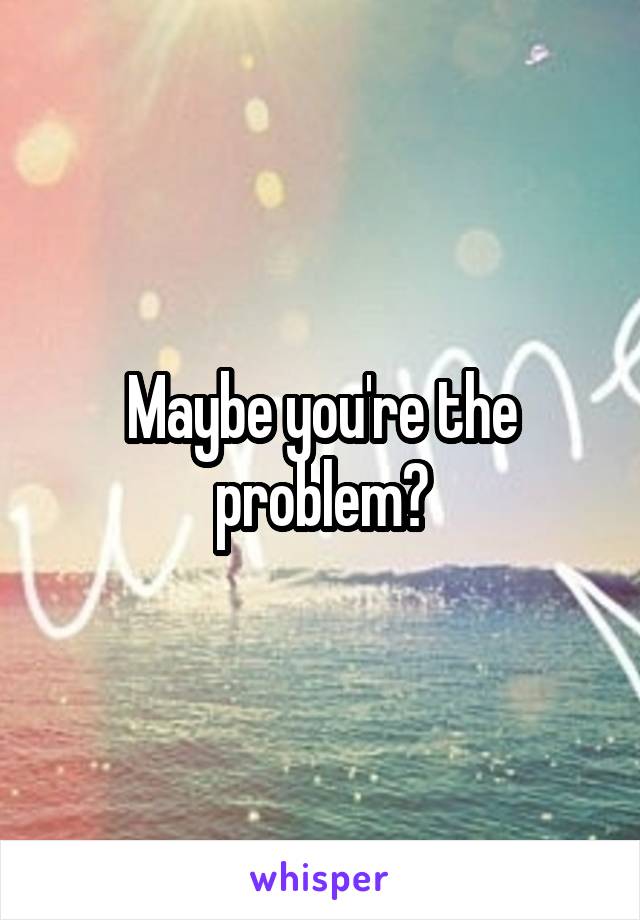 Maybe you're the problem?