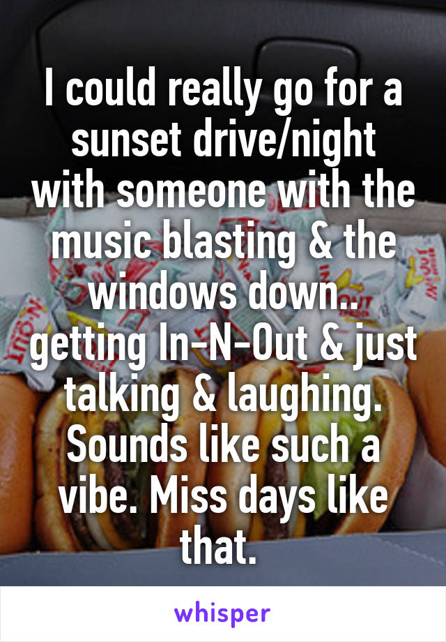 I could really go for a sunset drive/night with someone with the music blasting & the windows down.. getting In-N-Out & just talking & laughing. Sounds like such a vibe. Miss days like that. 