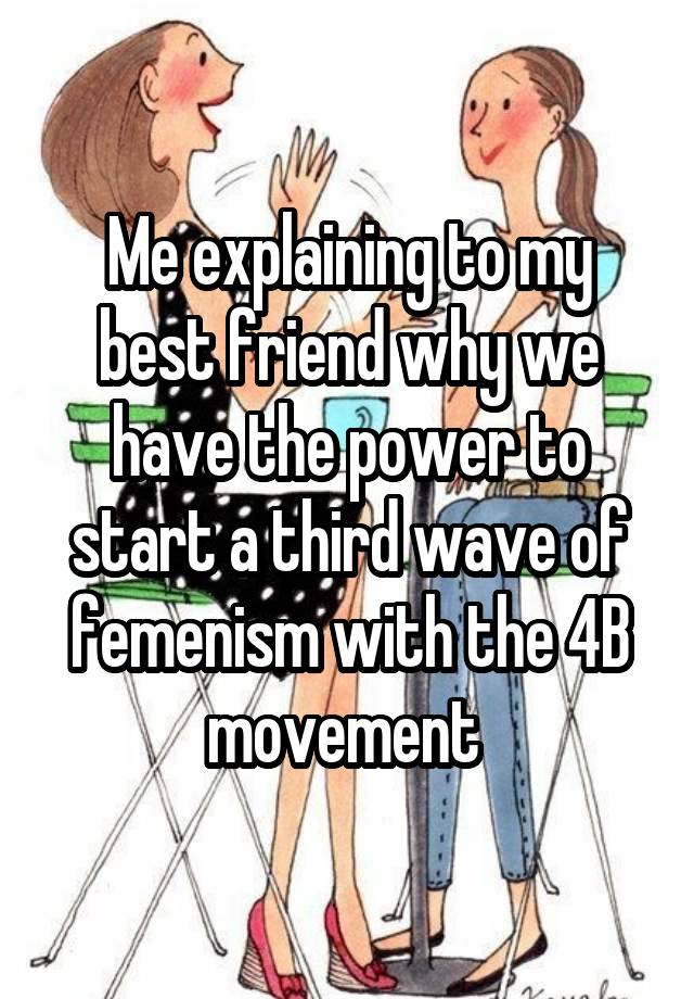 Me explaining to my best friend why we have the power to start a third wave of femenism with the 4B movement 