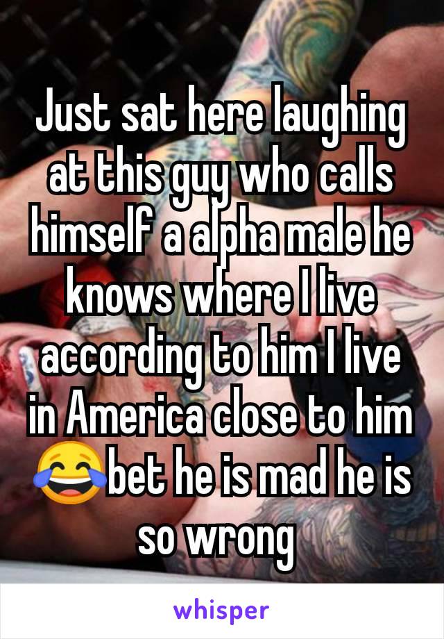 Just sat here laughing at this guy who calls himself a alpha male he knows where I live according to him I live in America close to him 😂bet he is mad he is so wrong 