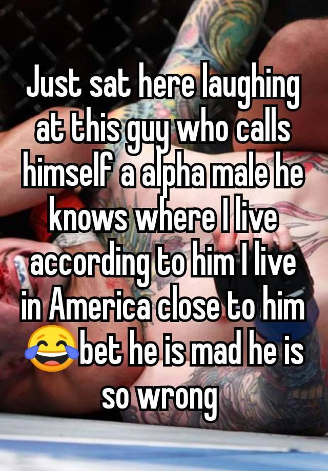 Just sat here laughing at this guy who calls himself a alpha male he knows where I live according to him I live in America close to him 😂bet he is mad he is so wrong 