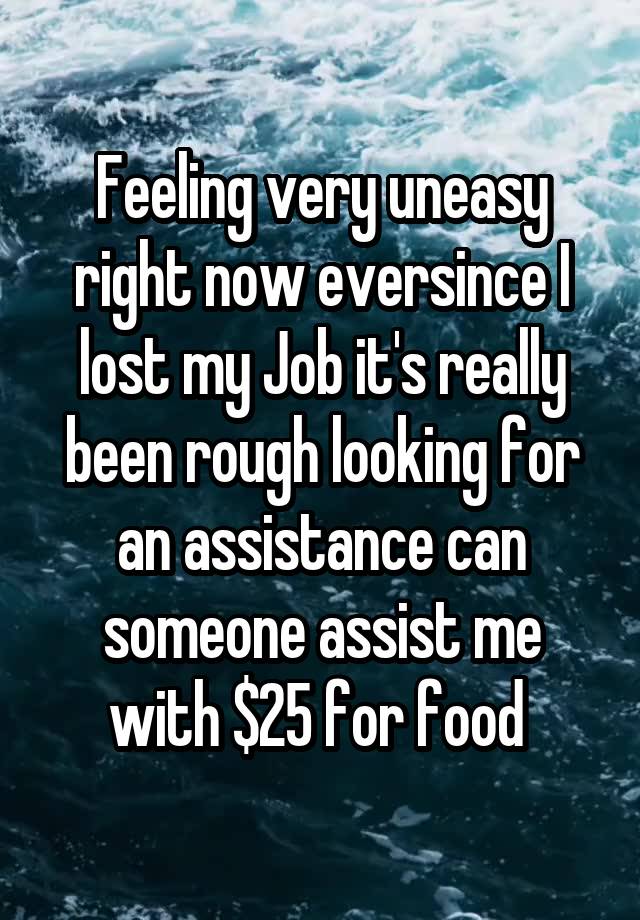 Feeling very uneasy right now eversince I lost my Job it's really been rough looking for an assistance can someone assist me with $25 for food 