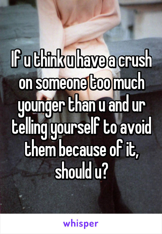 If u think u have a crush on someone too much younger than u and ur telling yourself to avoid them because of it, should u?