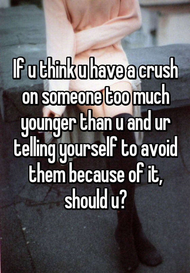 If u think u have a crush on someone too much younger than u and ur telling yourself to avoid them because of it, should u?