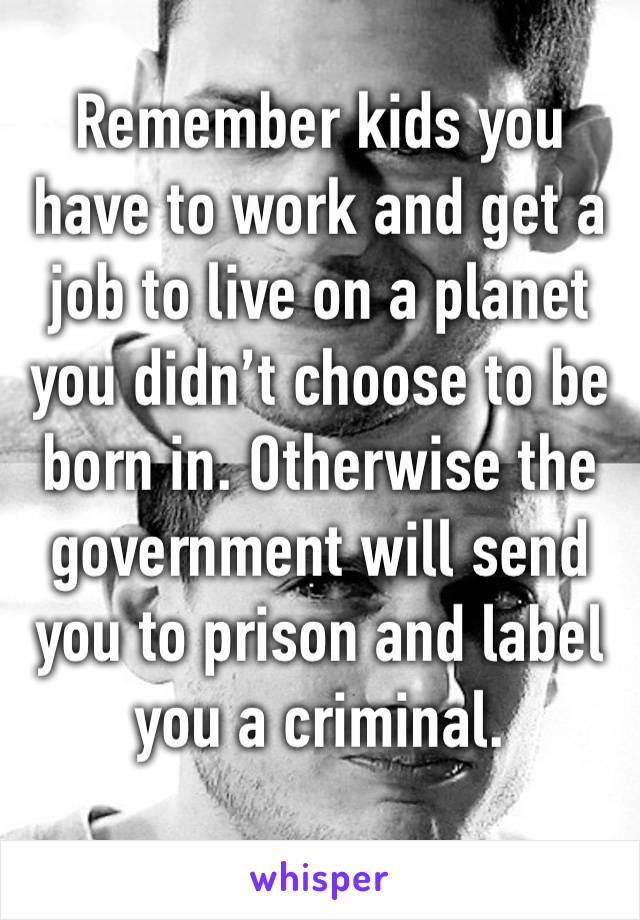 Remember kids you have to work and get a job to live on a planet you didn’t choose to be born in. Otherwise the government will send you to prison and label you a criminal. 