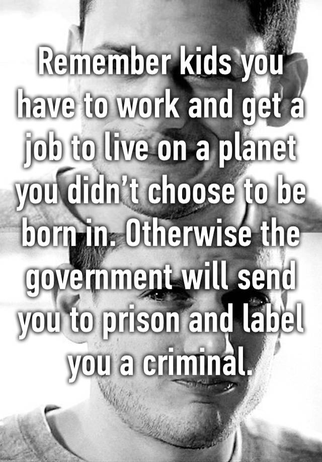 Remember kids you have to work and get a job to live on a planet you didn’t choose to be born in. Otherwise the government will send you to prison and label you a criminal. 