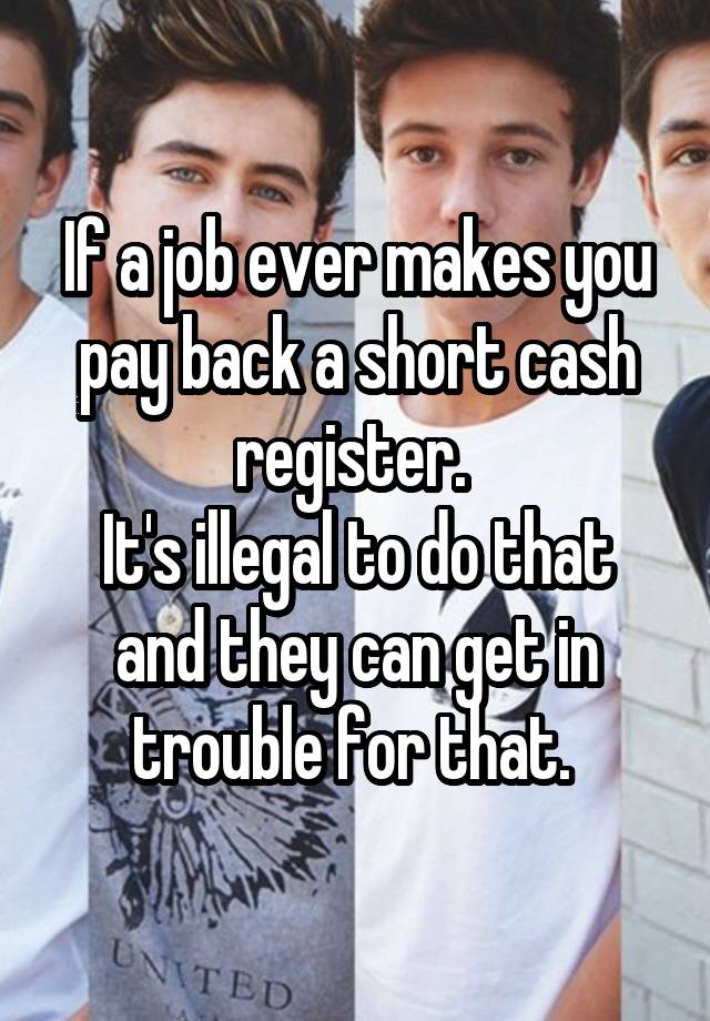 If a job ever makes you pay back a short cash register. 
It's illegal to do that and they can get in trouble for that. 