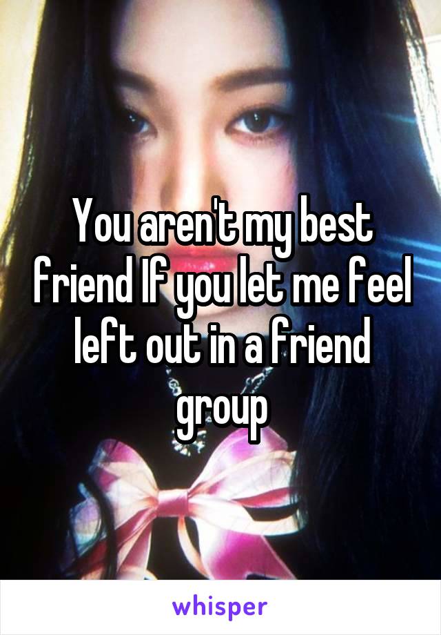 You aren't my best friend If you let me feel left out in a friend group