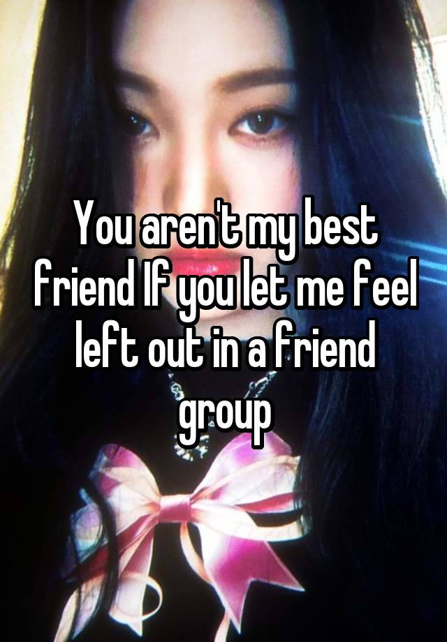 You aren't my best friend If you let me feel left out in a friend group