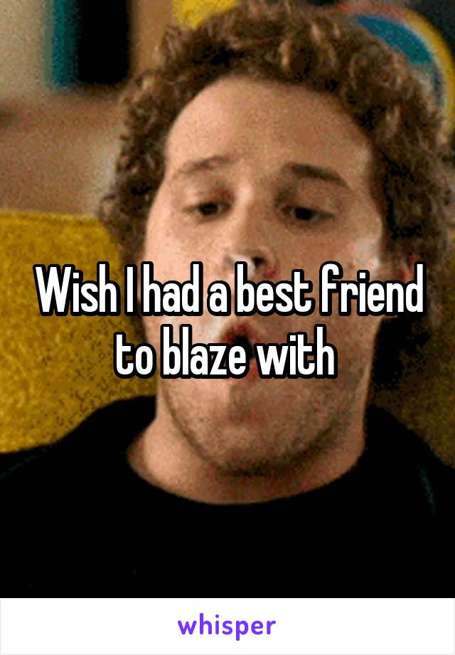 Wish I had a best friend to blaze with 