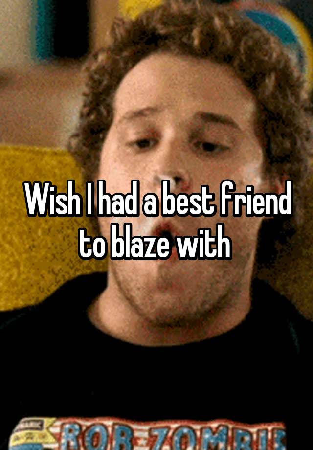 Wish I had a best friend to blaze with 