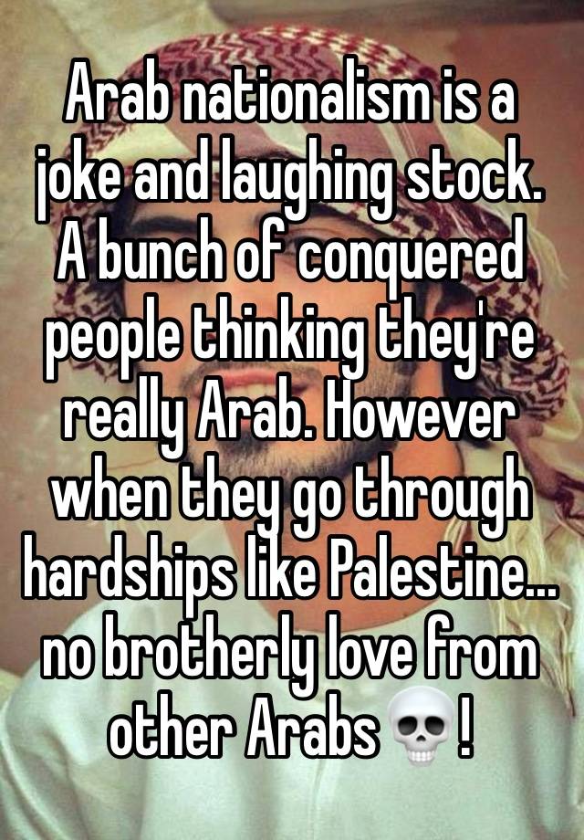 Arab nationalism is a joke and laughing stock.
A bunch of conquered people thinking they're really Arab. However when they go through hardships like Palestine... no brotherly love from other Arabs💀!