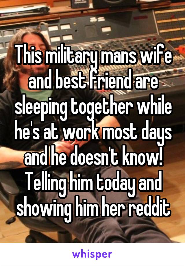 This military mans wife and best friend are sleeping together while he's at work most days and he doesn't know! Telling him today and showing him her reddit