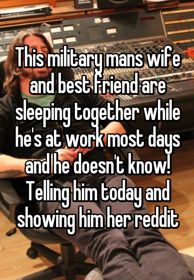 This military mans wife and best friend are sleeping together while he's at work most days and he doesn't know! Telling him today and showing him her reddit