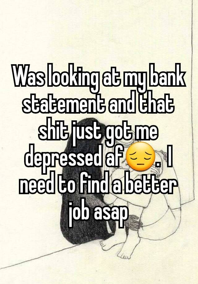 Was looking at my bank statement and that shit just got me depressed af😔.  I need to find a better job asap