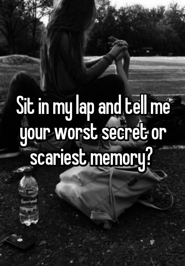 Sit in my lap and tell me your worst secret or scariest memory? 