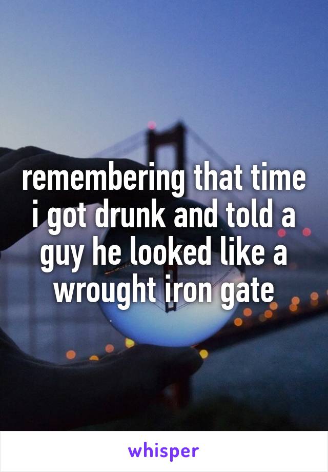 remembering that time i got drunk and told a guy he looked like a wrought iron gate