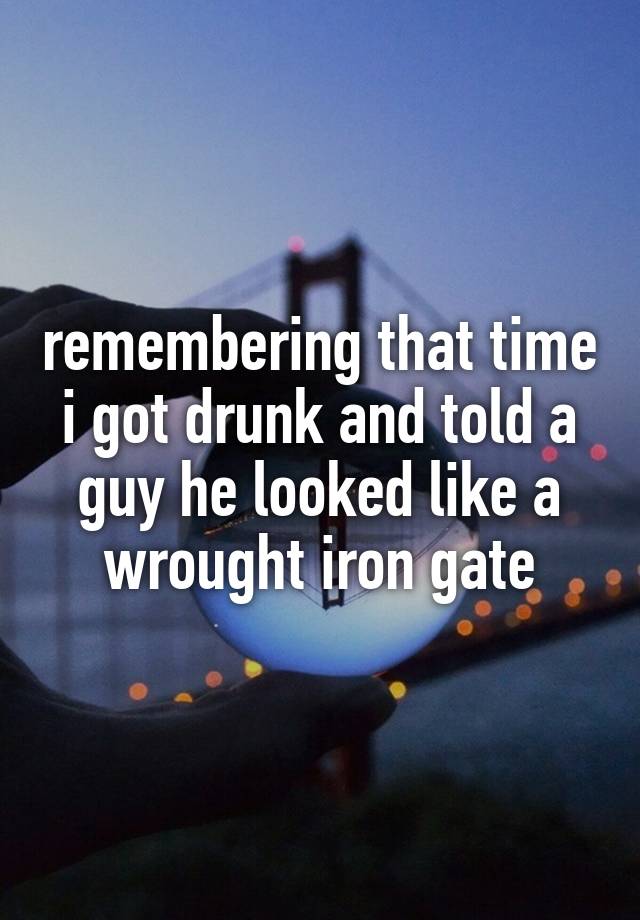 remembering that time i got drunk and told a guy he looked like a wrought iron gate