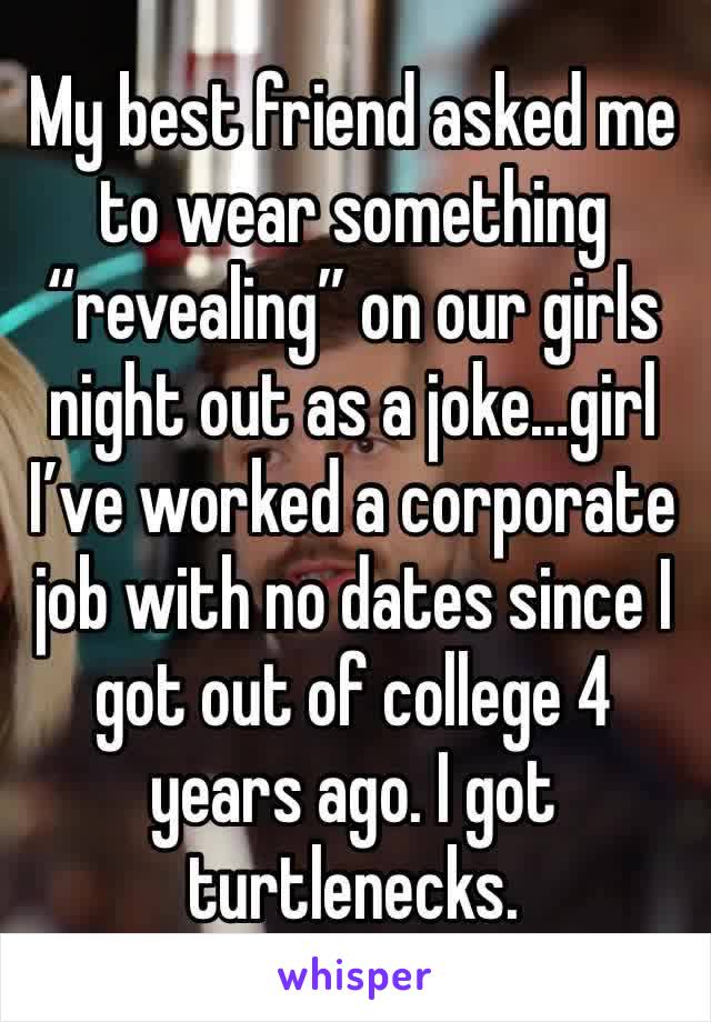 My best friend asked me to wear something “revealing” on our girls night out as a joke…girl I’ve worked a corporate job with no dates since I got out of college 4 years ago. I got turtlenecks. 