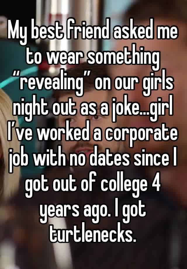 My best friend asked me to wear something “revealing” on our girls night out as a joke…girl I’ve worked a corporate job with no dates since I got out of college 4 years ago. I got turtlenecks. 