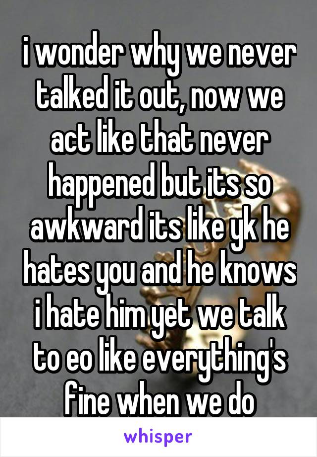 i wonder why we never talked it out, now we act like that never happened but its so awkward its like yk he hates you and he knows i hate him yet we talk to eo like everything's fine when we do