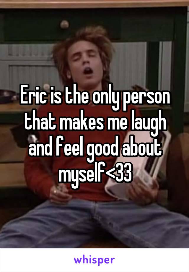 Eric is the only person that makes me laugh and feel good about myself<33