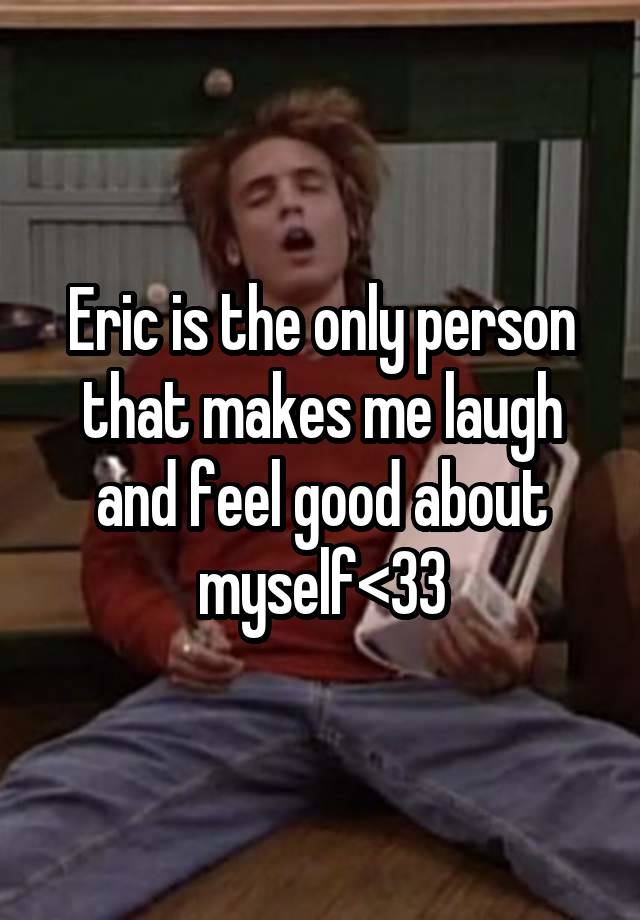 Eric is the only person that makes me laugh and feel good about myself<33