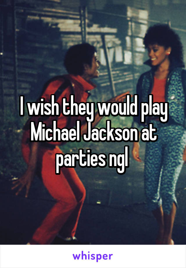 I wish they would play Michael Jackson at parties ngl 