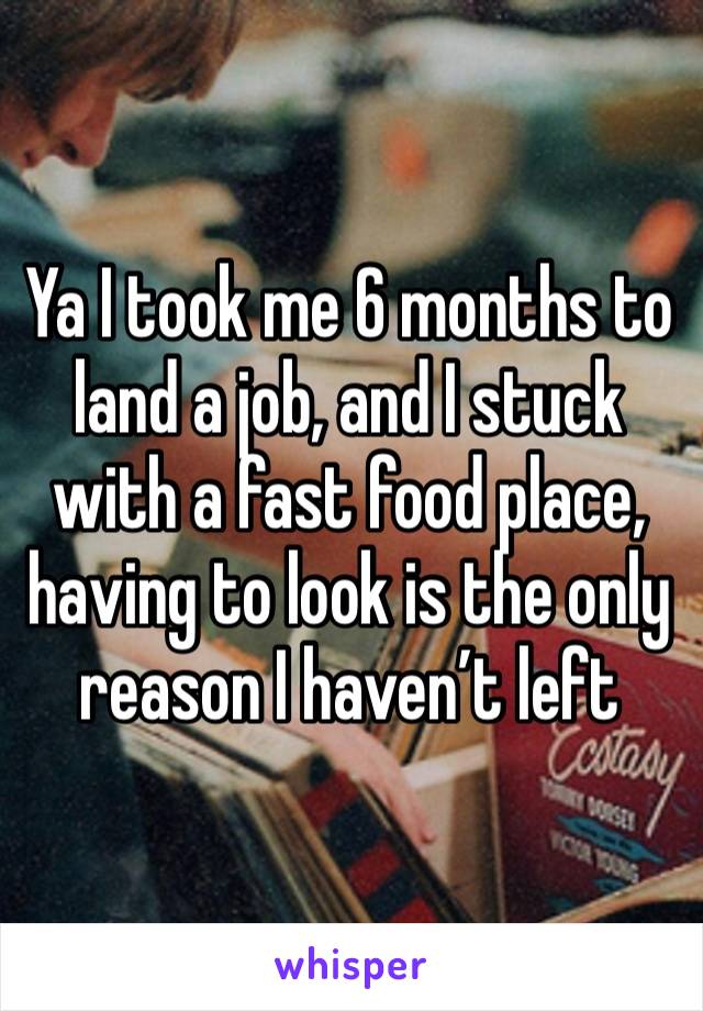 Ya I took me 6 months to land a job, and I stuck with a fast food place, having to look is the only reason I haven’t left 