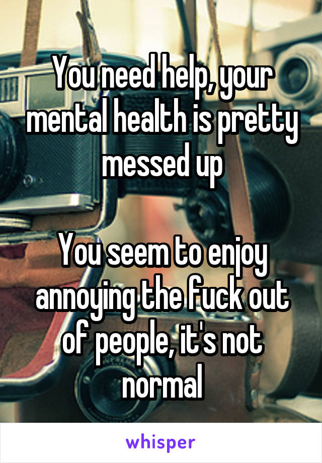 You need help, your mental health is pretty messed up

You seem to enjoy annoying the fuck out of people, it's not normal