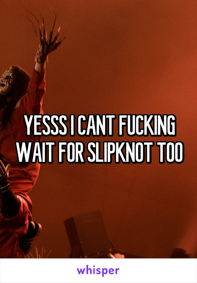 YESSS I CANT FUCKING WAIT FOR SLIPKNOT TOO