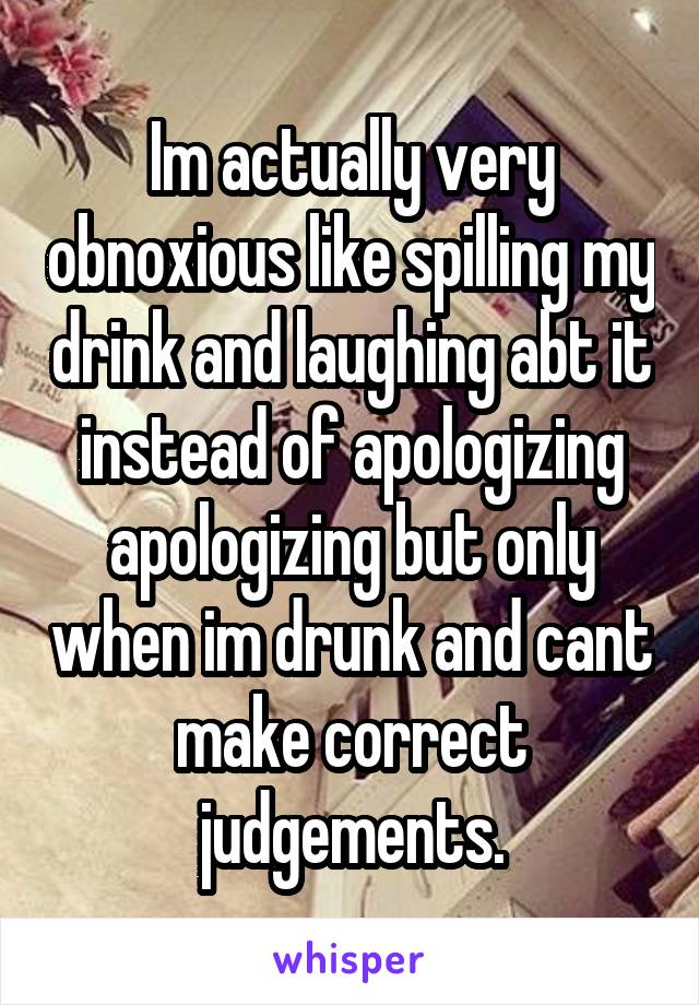 Im actually very obnoxious like spilling my drink and laughing abt it instead of apologizing apologizing but only when im drunk and cant make correct judgements.