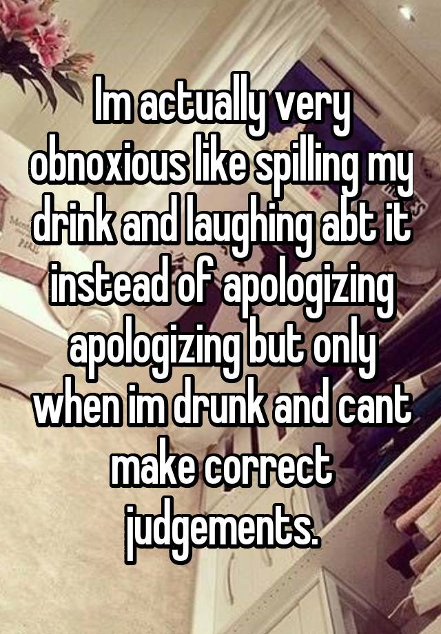 Im actually very obnoxious like spilling my drink and laughing abt it instead of apologizing apologizing but only when im drunk and cant make correct judgements.