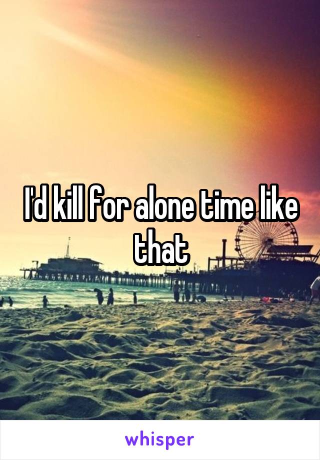 I'd kill for alone time like that