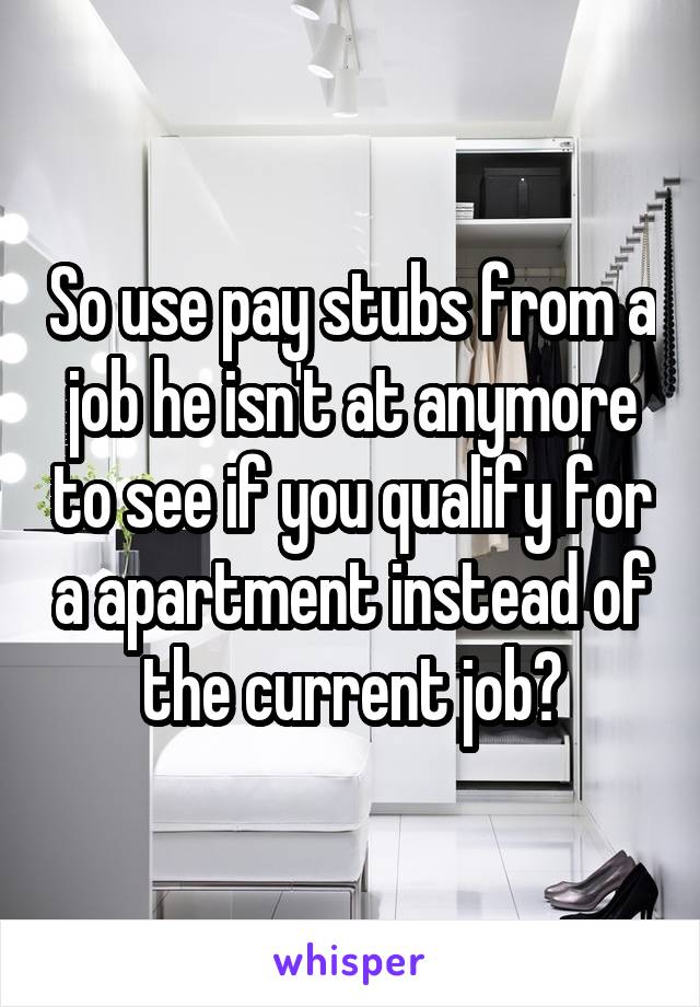 So use pay stubs from a job he isn't at anymore to see if you qualify for a apartment instead of the current job?