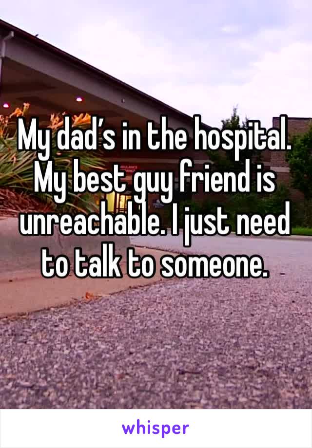 My dad’s in the hospital. My best guy friend is unreachable. I just need to talk to someone.