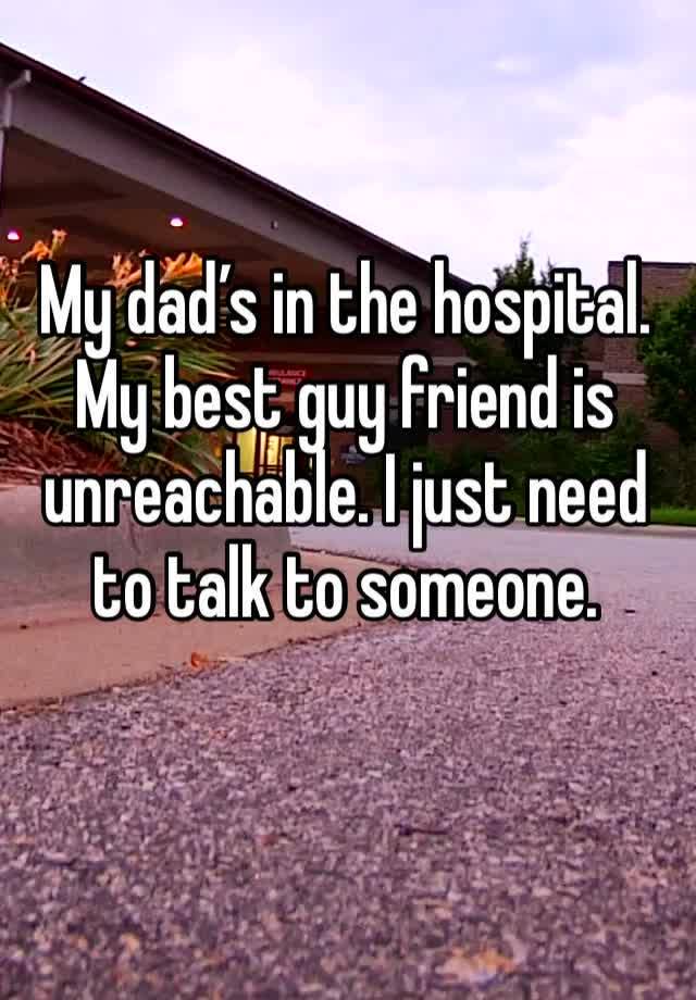 My dad’s in the hospital. My best guy friend is unreachable. I just need to talk to someone.