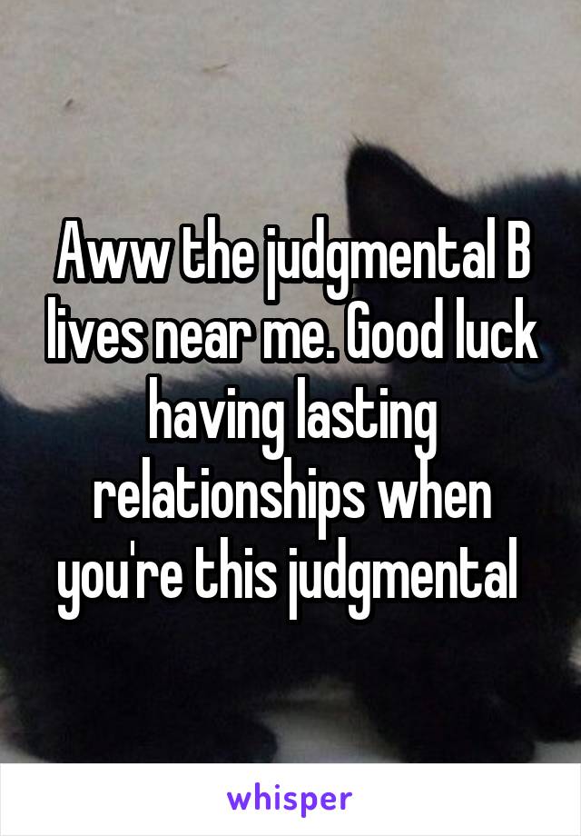 Aww the judgmental B lives near me. Good luck having lasting relationships when you're this judgmental 