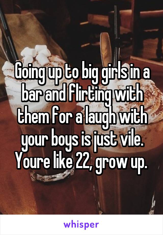 Going up to big girls in a bar and flirting with them for a laugh with your boys is just vile. Youre like 22, grow up. 