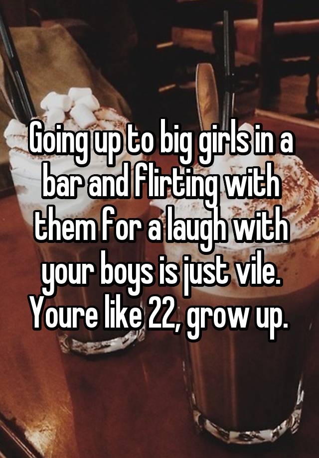 Going up to big girls in a bar and flirting with them for a laugh with your boys is just vile. Youre like 22, grow up. 