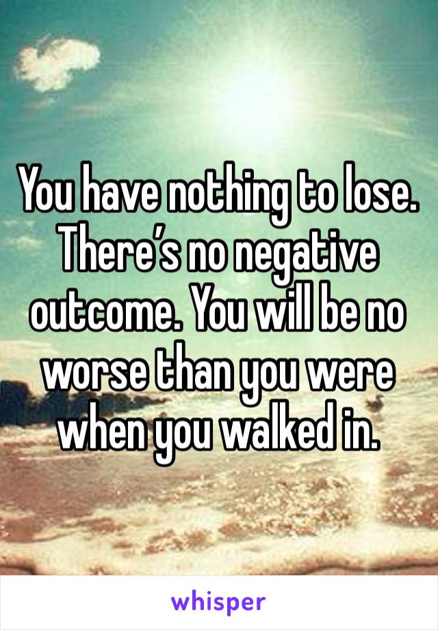 You have nothing to lose. There’s no negative outcome. You will be no worse than you were when you walked in. 