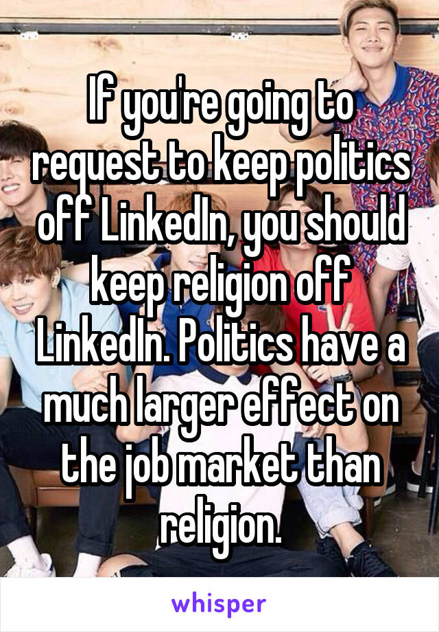 If you're going to request to keep politics off LinkedIn, you should keep religion off LinkedIn. Politics have a much larger effect on the job market than religion.