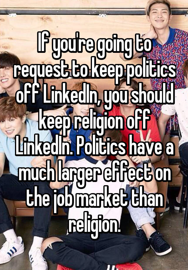 If you're going to request to keep politics off LinkedIn, you should keep religion off LinkedIn. Politics have a much larger effect on the job market than religion.