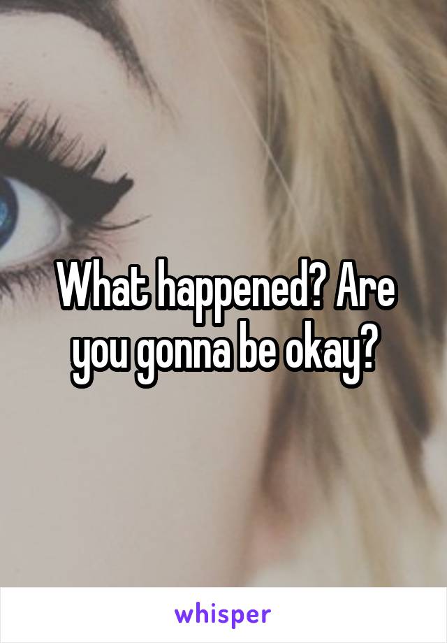 What happened? Are you gonna be okay?