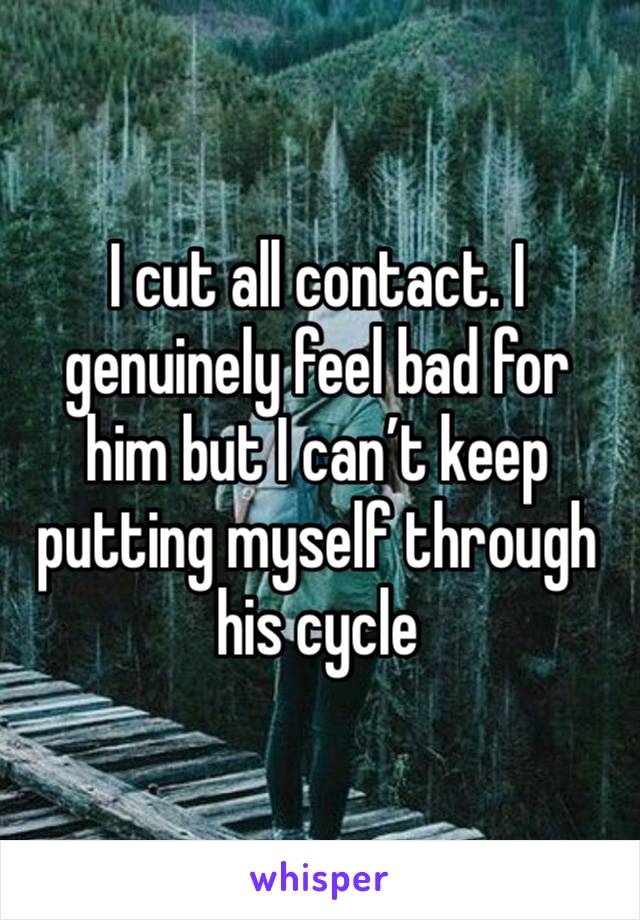 I cut all contact. I genuinely feel bad for him but I can’t keep putting myself through his cycle