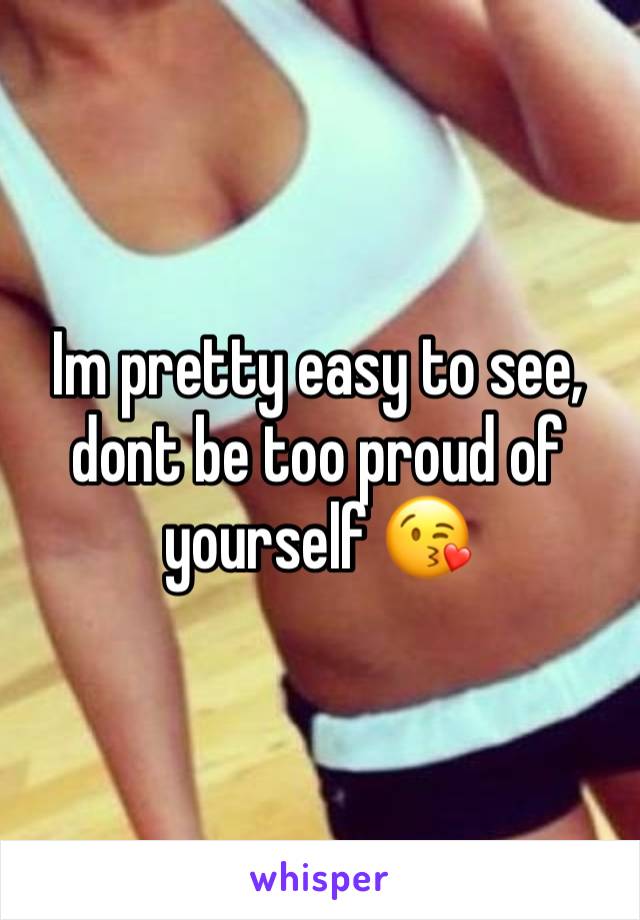 Im pretty easy to see, dont be too proud of yourself 😘