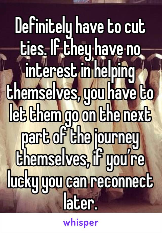 Definitely have to cut ties. If they have no interest in helping themselves, you have to let them go on the next part of the journey themselves, if you’re lucky you can reconnect later.