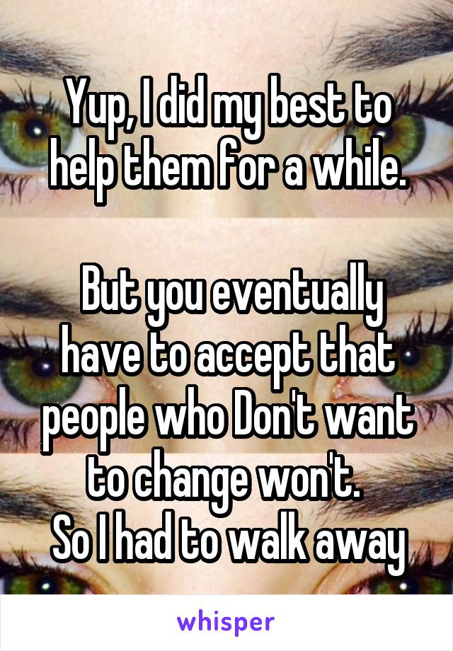 Yup, I did my best to help them for a while.

 But you eventually have to accept that people who Don't want to change won't. 
So I had to walk away