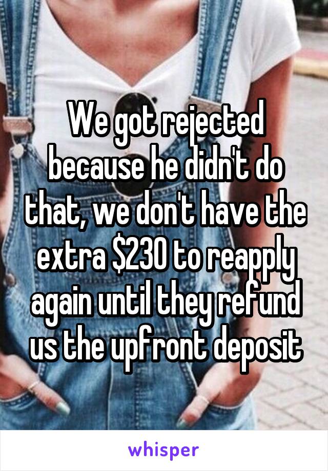 We got rejected because he didn't do that, we don't have the extra $230 to reapply again until they refund us the upfront deposit