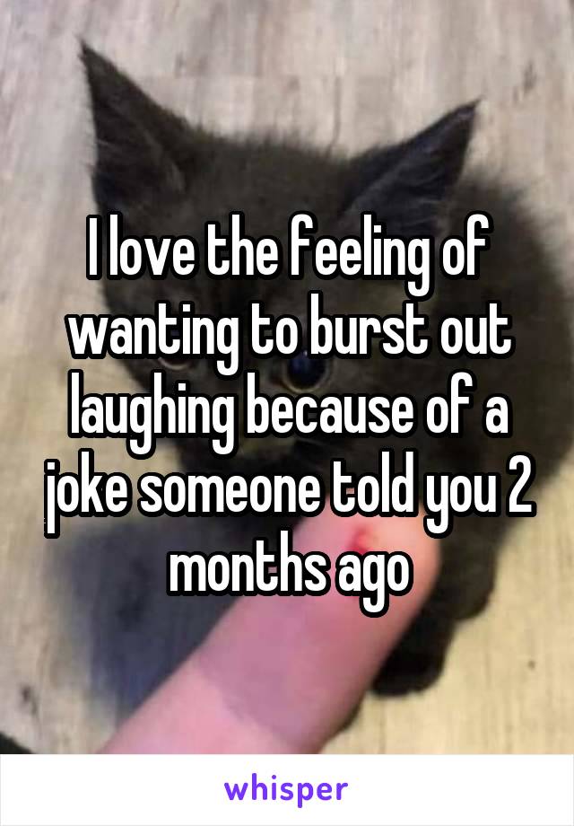 I love the feeling of wanting to burst out laughing because of a joke someone told you 2 months ago